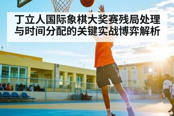 丁立人国际象棋大奖赛残局处理与时间分配的关键实战博弈解析